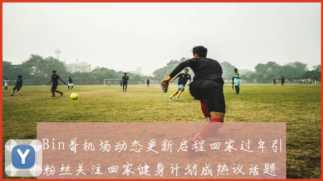 Bin哥机场动态更新启程回家过年引粉丝关注回家健身计划成热议话题